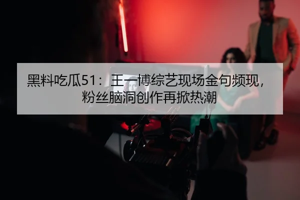 黑料吃瓜51：王一博综艺现场金句频现，粉丝脑洞创作再掀热潮