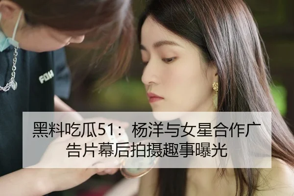 黑料吃瓜51：杨洋与女星合作广告片幕后拍摄趣事曝光